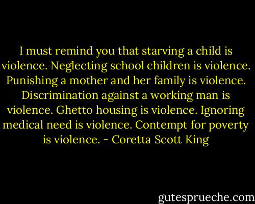 I must remind you that starving a child is violence. Neglecting school children is violence. Punishing a mother and her family is violence. Discrimination against a working man is violence. Ghetto housing is violence. Ignoring medical need is violence. Contempt for poverty is violence. - Coretta Scott King