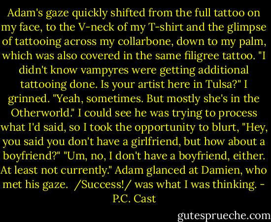 Adam's gaze quickly shifted from the full tattoo on my face, to the V-neck of my T-shirt and the glimpse of tattooing across my collarbone, down to my palm, which was also covered in the same filigree tattoo. "I didn't know vampyres were getting additional tattooing done. Is your artist here in Tulsa?"<br />I grinned. "Yeah, sometimes. But mostly she's in the Otherworld." I could see he was trying to process what I'd said, so I took the opportunity to blurt, "Hey, you said you don't have a girlfriend, but how about a boyfriend?"<br />"Um, no, I don't have a boyfriend, either. At least not currently." Adam glanced at Damien, who met his gaze. <br />/Success!/ was what I was thinking. - P.C. Cast