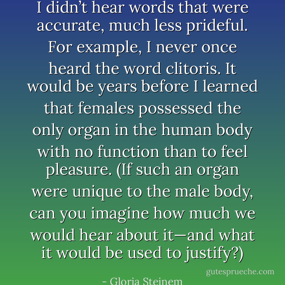 I didn’t hear words that were accurate, much less prideful. For example, I never once heard the word clitoris. It would be years before I learned that females possessed the only organ in the human body with no function than to feel pleasure. (If such an organ were unique to the male body, can you imagine how much we would hear about it—and what it would be used to justify?) - Gloria Steinem