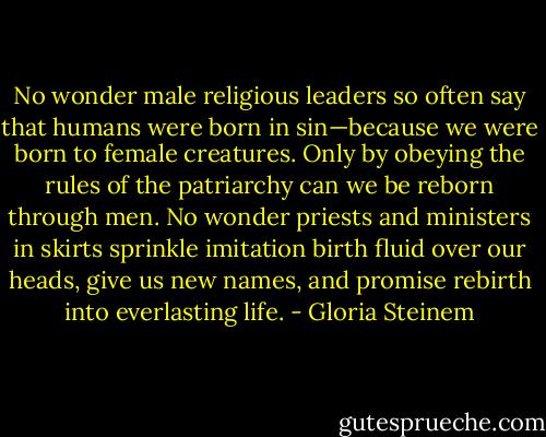 No wonder male religious leaders so often say that humans were born in sin—because we were born to female creatures. Only by obeying the rules of the patriarchy can we be reborn through men. No wonder priests and ministers in skirts sprinkle imitation birth fluid over our heads, give us new names, and promise rebirth into everlasting life. - Gloria Steinem