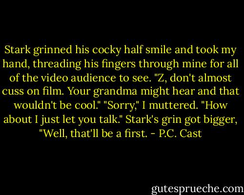 Stark grinned his cocky half smile and took my hand, threading his fingers through mine for all of the video audience to see. "Z, don't almost cuss on film. Your grandma might hear and that wouldn't be cool."<br />"Sorry," I muttered. "How about I just let you talk."<br />Stark's grin got bigger, "Well, that'll be a first. - P.C. Cast