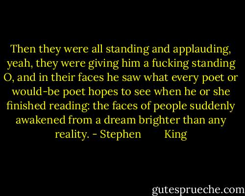 Then they were all standing and applauding, yeah, they were giving him a fucking standing O, and in their faces he saw what every poet or would-be poet hopes to see when he or she finished reading: the faces of people suddenly awakened from a dream brighter than any reality. - Stephen        King