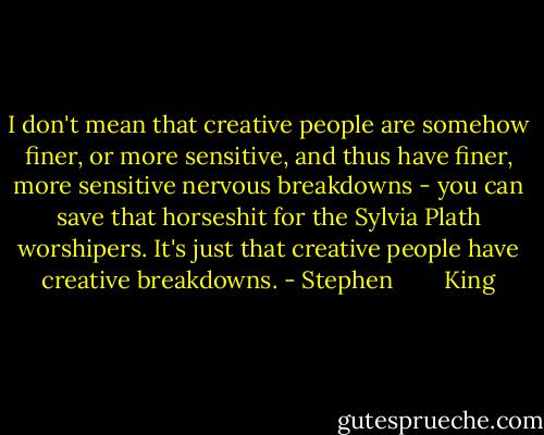 I don't mean that creative people are somehow finer, or more sensitive, and thus have finer, more sensitive nervous breakdowns - you can save that horseshit for the Sylvia Plath worshipers. It's just that creative people have creative breakdowns. - Stephen        King