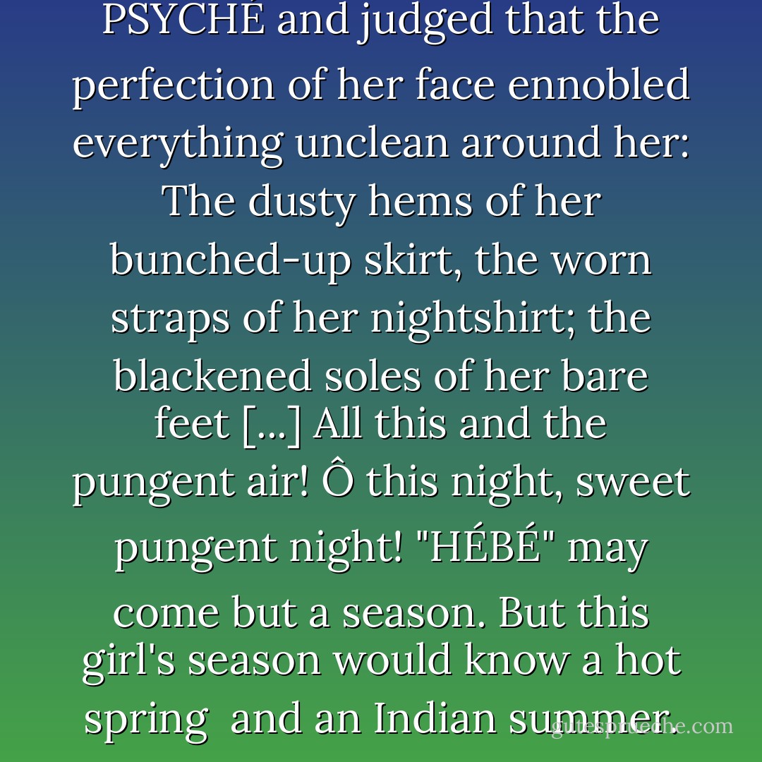 I likened her to the slender PSYCHÉ and judged that the perfection of her face ennobled everything unclean around her: The dusty hems of her bunched-up skirt, the worn straps of her nightshirt; the blackened soles of her bare feet [...] All this and the pungent air! Ô this night, sweet pungent night! "HÉBÉ" may come but a season. But this girl's season would know a hot spring <br />and an Indian summer. - Roman Payne