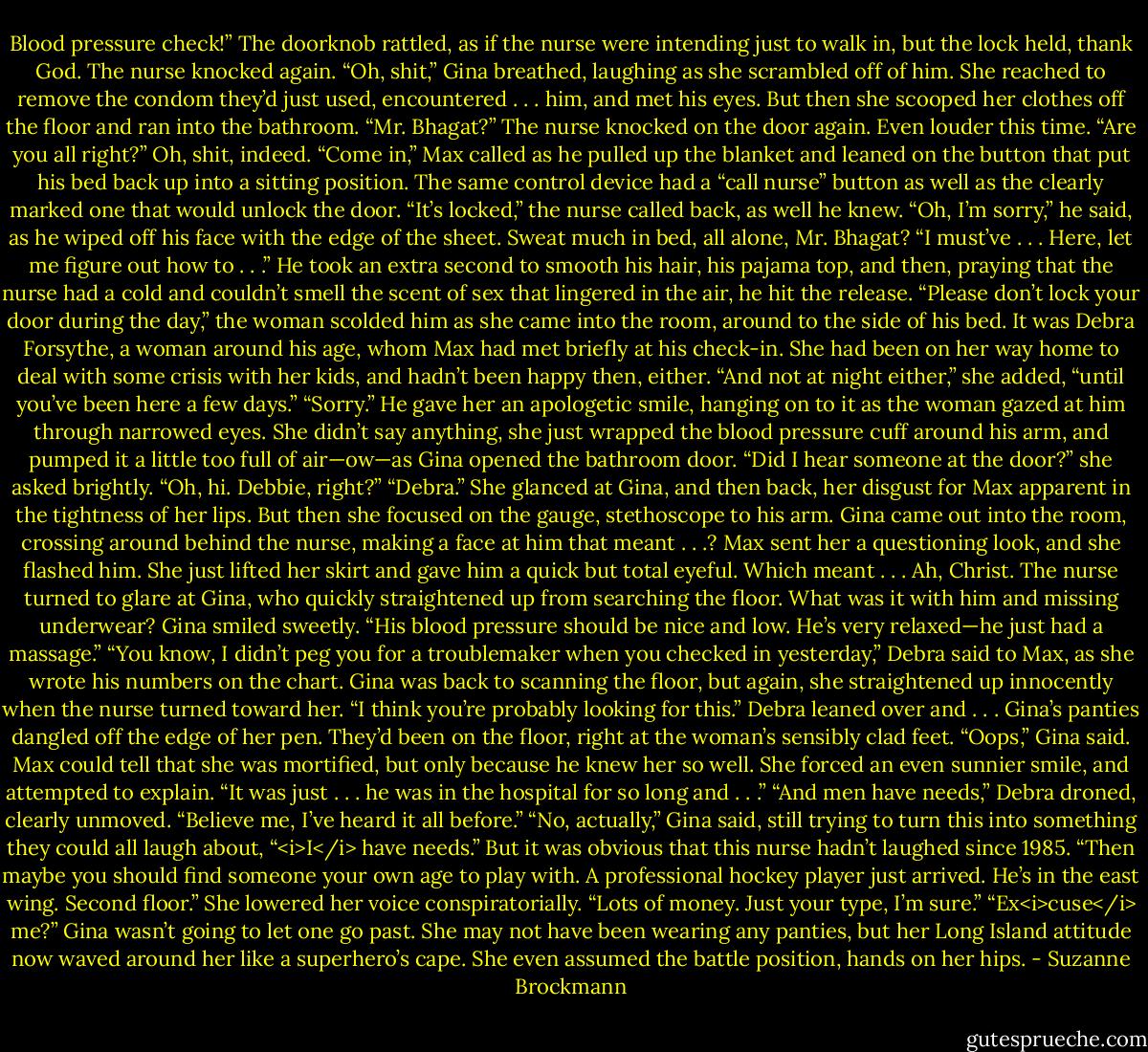 Blood pressure check!” The doorknob rattled, as if the nurse were intending just to walk in, but the lock held, thank God. The nurse knocked again.<br />“Oh, shit,” Gina breathed, laughing as she scrambled off of him. She reached to remove the condom they’d just used, encountered . . . him, and met his eyes. But then she scooped her clothes off the floor and ran into the bathroom.<br />“Mr. Bhagat?” The nurse knocked on the door again. Even louder this time. “Are you all right?”<br />Oh, shit, indeed. “Come in,” Max called as he pulled up the blanket and leaned on the button that put his bed back up into a sitting position. The same control device had a “call nurse” button as well as the clearly marked one that would unlock the door.<br />“It’s locked,” the nurse called back, as well he knew.<br />“Oh, I’m sorry,” he said, as he wiped off his face with the edge of the sheet. Sweat much in bed, all alone, Mr. Bhagat? “I must’ve . . . Here, let me figure out how to . . .” He took an extra second to smooth his hair, his pajama top, and then, praying that the nurse had a cold and couldn’t smell the scent of sex that lingered in the air, he hit the release.<br />“Please don’t lock your door during the day,” the woman scolded him as she came into the room, around to the side of his bed. It was Debra Forsythe, a woman around his age, whom Max had met briefly at his check-in. She had been on her way home to deal with some crisis with her kids, and hadn’t been happy then, either. “And not at night either,” she added, “until you’ve been here a few days.”<br />“Sorry.” He gave her an apologetic smile, hanging on to it as the woman gazed at him through narrowed eyes.<br />She didn’t say anything, she just wrapped the blood pressure cuff around his arm, and pumped it a little too full of air—ow—as Gina opened the bathroom door. “Did I hear someone at the door?” she asked brightly. “Oh, hi. Debbie, right?”<br />“Debra.” She glanced at Gina, and then back, her disgust for Max apparent in the tightness of her lips. But then she focused on the gauge, stethoscope to his arm.<br />Gina came out into the room, crossing around behind the nurse, making a face at him that meant . . .?<br />Max sent her a questioning look, and she flashed him. She just lifted her skirt and gave him a quick but total eyeful. Which meant . . . Ah, Christ.<br />The nurse turned to glare at Gina, who quickly straightened up from searching the floor.<br />What was it with him and missing underwear?<br />Gina smiled sweetly. “His blood pressure should be nice and low. He’s very relaxed—he just had a massage.”<br />“You know, I didn’t peg you for a troublemaker when you checked in yesterday,” Debra said to Max, as she wrote his numbers on the chart.<br />Gina was back to scanning the floor, but again, she straightened up innocently when the nurse turned toward her.<br />“I think you’re probably looking for this.” Debra leaned over and . . .<br />Gina’s panties dangled off the edge of her pen. They’d been on the floor, right at the woman’s sensibly clad feet.<br />“Oops,” Gina said. Max could tell that she was mortified, but only because he knew her so well. She forced an even sunnier smile, and attempted to explain. “It was just . . . he was in the hospital for so long and . . .”<br />“And men have needs,” Debra droned, clearly unmoved. “Believe me, I’ve heard it all before.”<br />“No, actually,” Gina said, still trying to turn this into something they could all laugh about, “<i>I</i> have needs.”<br />But it was obvious that this nurse hadn’t laughed since 1985. “Then maybe you should find someone your own age to play with. A professional hockey player just arrived. He’s in the east wing. Second floor.” She lowered her voice conspiratorially. “Lots of money. Just your type, I’m sure.”<br />“Ex<i>cuse</i> me?” Gina wasn’t going to let one go past. She may not have been wearing any panties, but her Long Island attitude now waved around her like a superhero’s cape. She even assumed the battle position, hands on her hips. - Suzanne Brockmann