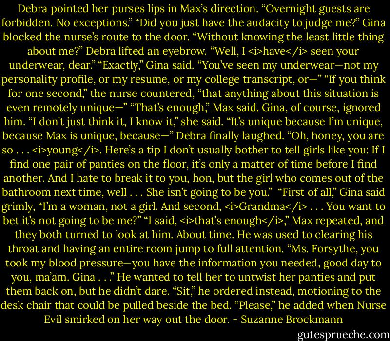 Debra pointed her purses lips in Max’s direction. “Overnight guests are forbidden. No exceptions.”<br />“Did you just have the audacity to judge me?” Gina blocked the nurse’s route to the door. “Without knowing the least little thing about me?”<br />Debra lifted an eyebrow. “Well, I <i>have</i> seen your underwear, dear.”<br />“Exactly,” Gina said. “You’ve seen my underwear—not my personality profile, or my resume, or my college transcript, or—”<br />“If you think for one second,” the nurse countered, “that anything about this situation is even remotely unique—”<br />“That’s enough,” Max said.<br />Gina, of course, ignored him. “I don’t just think it, I know it,” she said. “It’s unique because I’m unique, because Max is unique, because—”<br />Debra finally laughed. “Oh, honey, you are so . . . <i>young</i>. Here’s a tip I don’t usually bother to tell girls like you: If I find one pair of panties on the floor, it’s only a matter of time before I find another. And I hate to break it to you, hon, but the girl who comes out of the bathroom next time, well . . . She isn’t going to be you.” <br />“First of all,” Gina said grimly, “I’m a woman, not a girl. And second, <i>Grandma</i> . . . You want to bet it’s not going to be me?”<br />“I said, <i>that’s enough</i>,” Max repeated, and they both turned to look at him. About time. He was used to clearing his throat and having an entire room jump to full attention. “Ms. Forsythe, you took my blood pressure—you have the information you needed, good day to you, ma’am. Gina . . .” He wanted to tell her to untwist her panties and put them back on, but he didn’t dare. “Sit,” he ordered instead, motioning to the desk chair that could be pulled beside the bed. “Please,” he added when Nurse Evil smirked on her way out the door. - Suzanne Brockmann