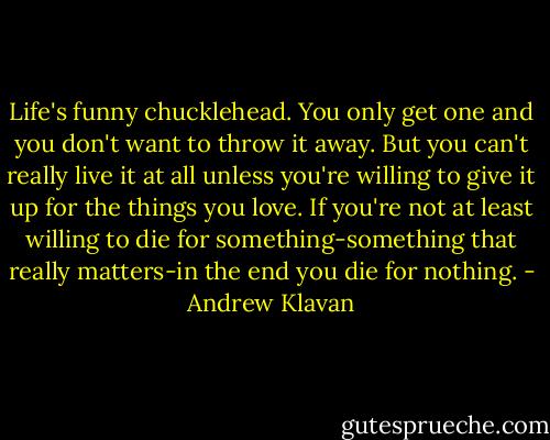 Life's funny chucklehead. You only get one and you don't want to throw it away. But you can't really live it at all unless you're willing to give it up for the things you love. If you're not at least willing to die for something-something that really matters-in the end you die for nothing. - Andrew Klavan
