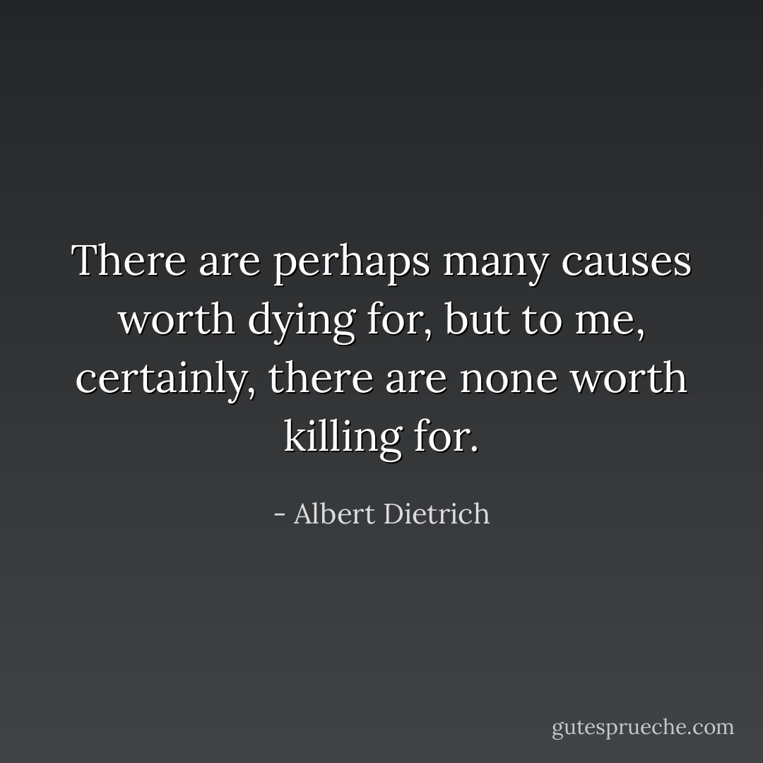 There are perhaps many causes worth dying for, but to me, certainly, there are none worth killing for. - Albert Dietrich