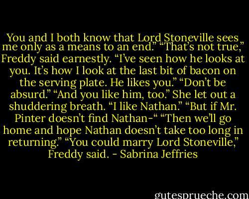 You and I both know that Lord Stoneville sees me only as a means to an end.”<br />“That’s not true,” Freddy said earnestly. “I’ve seen how he looks at you. It’s how I look at the last bit of bacon on the serving plate. He likes you.”<br />“Don’t be absurd.”<br />“And you like him, too.”<br />She let out a shuddering breath. “I like Nathan.”<br />“But if Mr. Pinter doesn’t find Nathan-“<br />“Then we’ll go home and hope Nathan doesn’t take too long in returning.”<br />“You could marry Lord Stoneville,” Freddy said. - Sabrina Jeffries