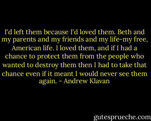 I'd left them because I'd loved them. Beth and my parents and my friends and my life-my free, American life. I loved them, and if I had a chance to protect them from the people who wanted to destroy them then I had to take that chance even if it meant I would never see them again. - Andrew Klavan