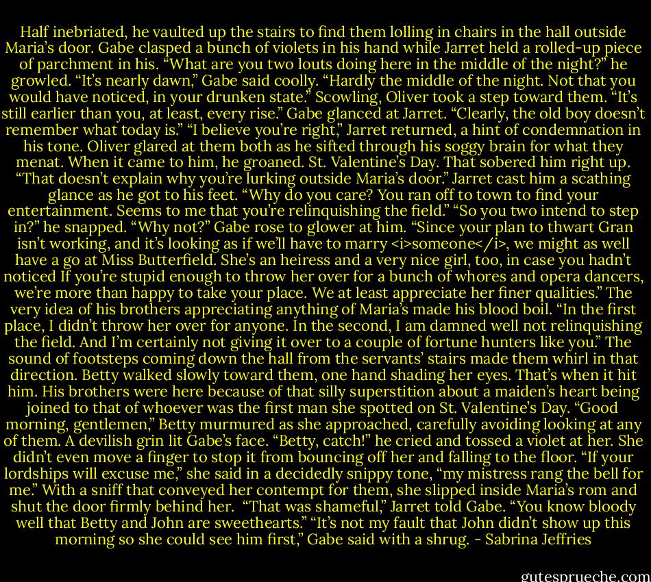 Half inebriated, he vaulted up the stairs to find them lolling in chairs in the hall outside Maria’s door. Gabe clasped a bunch of violets in his hand while Jarret held a rolled-up piece of parchment in his.<br />“What are you two louts doing here in the middle of the night?” he growled.<br />“It’s nearly dawn,” Gabe said coolly. “Hardly the middle of the night. Not that you would have noticed, in your drunken state.”<br />Scowling, Oliver took a step toward them. “It’s still earlier than you, at least, every rise.”<br />Gabe glanced at Jarret. “Clearly, the old boy doesn’t remember what today is.”<br />“I believe you’re right,” Jarret returned, a hint of condemnation in his tone.<br />Oliver glared at them both as he sifted through his soggy brain for what they menat. When it came to him, he groaned. St. Valentine’s Day. That sobered him right up. “That doesn’t explain why you’re lurking outside Maria’s door.”<br />Jarret cast him a scathing glance as he got to his feet. “Why do you care? You ran off to town to find your entertainment. Seems to me that you’re relinquishing the field.”<br />“So you two intend to step in?” he snapped.<br />“Why not?” Gabe rose to glower at him. “Since your plan to thwart Gran isn’t working, and it’s looking as if we’ll have to marry <i>someone</i>, we might as well have a go at Miss Butterfield. She’s an heiress and a very nice girl, too, in case you hadn’t noticed If you’re stupid enough to throw her over for a bunch of whores and opera dancers, we’re more than happy to take your place. We at least appreciate her finer qualities.”<br />The very idea of his brothers appreciating anything of Maria’s made his blood boil. “In the first place, I didn’t throw her over for anyone. In the second, I am damned well not relinquishing the field. And I’m certainly not giving it over to a couple of fortune hunters like you.”<br />The sound of footsteps coming down the hall from the servants’ stairs made them whirl in that direction. Betty walked slowly toward them, one hand shading her eyes.<br />That’s when it hit him. His brothers were here because of that silly superstition about a maiden’s heart being joined to that of whoever was the first man she spotted on St. Valentine’s Day.<br />“Good morning, gentlemen,” Betty murmured as she approached, carefully avoiding looking at any of them.<br />A devilish grin lit Gabe’s face. “Betty, catch!” he cried and tossed a violet at her.<br />She didn’t even move a finger to stop it from bouncing off her and falling to the floor. “If your lordships will excuse me,” she said in a decidedly snippy tone, “my mistress rang the bell for me.” With a sniff that conveyed her contempt for them, she slipped inside Maria’s rom and shut the door firmly behind her.<br /><br />“That was shameful,” Jarret told Gabe. “You know bloody well that Betty and John are sweethearts.”<br />“It’s not my fault that John didn’t show up this morning so she could see him first,” Gabe said with a shrug. - Sabrina Jeffries