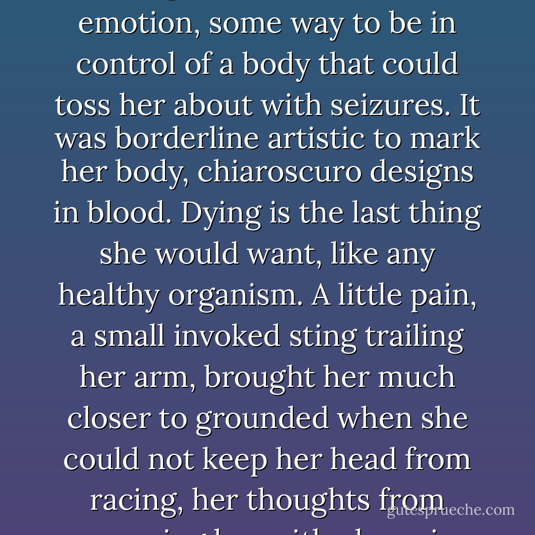She was not suicidal; that is what people never managed to grasp. Cutting relieved the pressure and stood as some enduring demonstration of her emotion, some way to be in control of a body that could toss her about with seizures. It was borderline artistic to mark her body, chiaroscuro designs in blood. Dying is the last thing she would want, like any healthy organism. A little pain, a small invoked sting trailing her arm, brought her much closer to grounded when she could not keep her head from racing, her thoughts from consuming her with obsession. An ounce of liquid weight loss and she could go back to being herself again. Usually. - Thomm Quackenbush