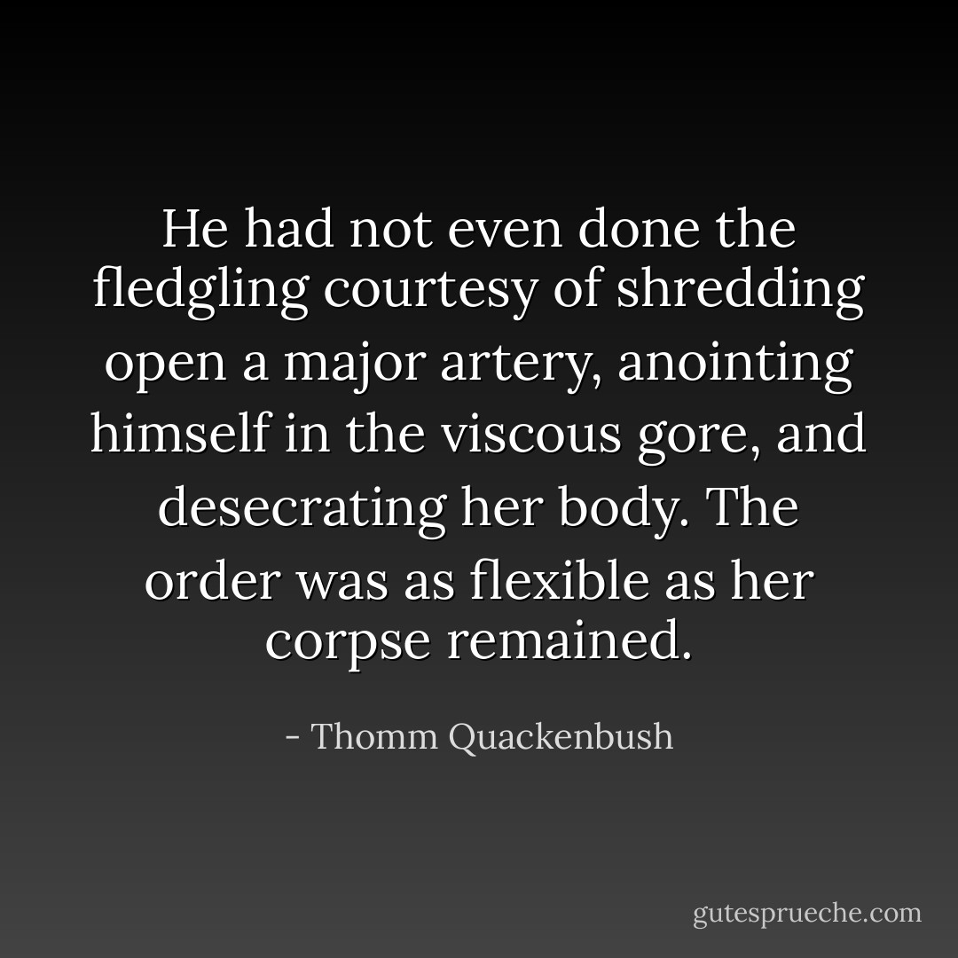 He had not even done the fledgling courtesy of shredding open a major artery, anointing himself in the viscous gore, and desecrating her body. The order was as flexible as her corpse remained. - Thomm Quackenbush