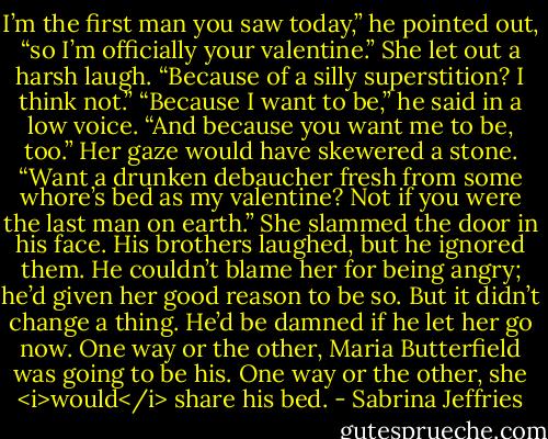 I’m the first man you saw today,” he pointed out, “so I’m officially your valentine.”<br />She let out a harsh laugh. “Because of a silly superstition? I think not.”<br />“Because I want to be,” he said in a low voice. “And because you want me to be, too.”<br />Her gaze would have skewered a stone. “Want a drunken debaucher fresh from some whore’s bed as my valentine? Not if you were the last man on earth.”<br />She slammed the door in his face.<br />His brothers laughed, but he ignored them. He couldn’t blame her for being angry; he’d given her good reason to be so.<br />But it didn’t change a thing. He’d be damned if he let her go now. One way or the other, Maria Butterfield was going to be his. One way or the other, she <i>would</i> share his bed. - Sabrina Jeffries