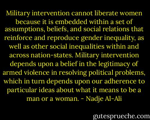 Military intervention cannot liberate women because it is embedded within a set of assumptions, beliefs, and social relations that reinforce and reproduce gender inequality, as well as other social inequalities within and across nation-states. Military intervention depends upon a belief in the legitimacy of armed violence in resolving political problems, which in turn depends upon our adherence to particular ideas about what it means to be a man or a woman. - Nadje Al-Ali