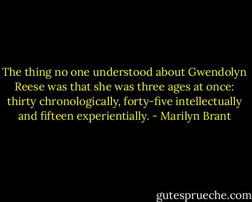 The thing no one understood about Gwendolyn Reese was that she was three ages at once: thirty chronologically, forty-five intellectually and fifteen experientially. - Marilyn Brant