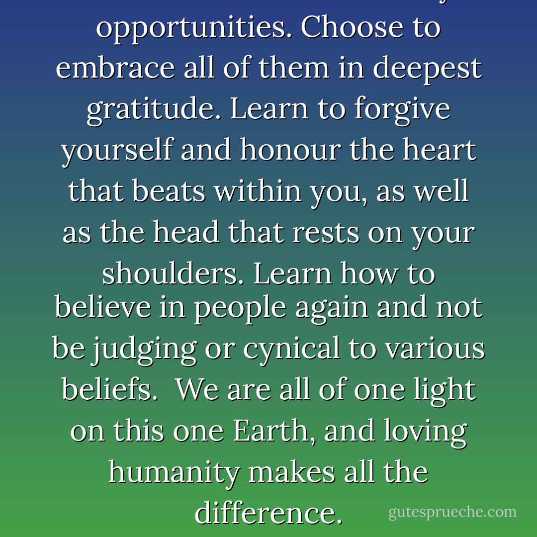 Life is a whirlwind of many opportunities. Choose to embrace all of them in deepest gratitude. Learn to forgive yourself and honour the heart that beats within you, as well as the head that rests on your shoulders. Learn how to believe in people again and not be judging or cynical to various beliefs.<br /><br />We are all of one light on this one Earth, and loving humanity makes all the difference. - Michelle Cruz-Rosado