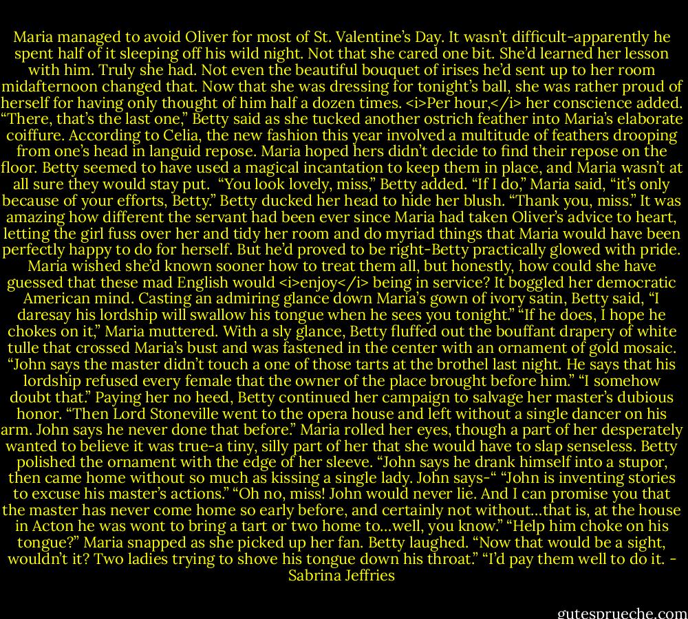 Maria managed to avoid Oliver for most of St. Valentine’s Day. It wasn’t difficult-apparently he spent half of it sleeping off his wild night. Not that she cared one bit. She’d learned her lesson with him. Truly she had. Not even the beautiful bouquet of irises he’d sent up to her room midafternoon changed that.<br />Now that she was dressing for tonight’s ball, she was rather proud of herself for having only thought of him half a dozen times. <i>Per hour,</i> her conscience added.<br />“There, that’s the last one,” Betty said as she tucked another ostrich feather into Maria’s elaborate coiffure.<br />According to Celia, the new fashion this year involved a multitude of feathers drooping from one’s head in languid repose. Maria hoped hers didn’t decide to find their repose on the floor. Betty seemed to have used a magical incantation to keep them in place, and Maria wasn’t at all sure they would stay put. <br />“You look lovely, miss,” Betty added.<br />“If I do,” Maria said, “it’s only because of your efforts, Betty.”<br />Betty ducked her head to hide her blush. “Thank you, miss.”<br />It was amazing how different the servant had been ever since Maria had taken Oliver’s advice to heart, letting the girl fuss over her and tidy her room and do myriad things that Maria would have been perfectly happy to do for herself. But he’d proved to be right-Betty practically glowed with pride. Maria wished she’d known sooner how to treat them all, but honestly, how could she have guessed that these mad English would <i>enjoy</i> being in service? It boggled her democratic American mind.<br />Casting an admiring glance down Maria’s gown of ivory satin, Betty said, “I daresay his lordship will swallow his tongue when he sees you tonight.”<br />“If he does, I hope he chokes on it,” Maria muttered.<br />With a sly glance, Betty fluffed out the bouffant drapery of white tulle that crossed Maria’s bust and was fastened in the center with an ornament of gold mosaic. “John says the master didn’t touch a one of those tarts at the brothel last night. He says that his lordship refused every female that the owner of the place brought before him.”<br />“I somehow doubt that.”<br />Paying her no heed, Betty continued her campaign to salvage her master’s dubious honor. “Then Lord Stoneville went to the opera house and left without a single dancer on his arm. John says he never done that before.”<br />Maria rolled her eyes, though a part of her desperately wanted to believe it was true-a tiny, silly part of her that she would have to slap senseless.<br />Betty polished the ornament with the edge of her sleeve. “John says he drank himself into a stupor, then came home without so much as kissing a single lady. John says-“<br />“John is inventing stories to excuse his master’s actions.”<br />“Oh no, miss! John would never lie. And I can promise you that the master has never come home so early before, and certainly not without…that is, at the house in Acton he was wont to bring a tart or two home to…well, you know.”<br />“Help him choke on his tongue?” Maria snapped as she picked up her fan.<br />Betty laughed. “Now that would be a sight, wouldn’t it? Two ladies trying to shove his tongue down his throat.”<br />“I’d pay them well to do it. - Sabrina Jeffries