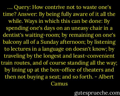 …. Query: How contrive not to waste one's time?<br />Answer: By being fully aware of it all the while.<br />Ways in which this can be done: By spending one's days on an uneasy chair in a dentist's waiting-room; by remaining on one's balcony all of a Sunday afternoon; by listening to lectures in a language on doesn't know; by traveling by the longest and least-convenient train routes, and of course standing all the way; by lining up at the box-office of theaters and then not buying a seat; and so forth. - Albert Camus