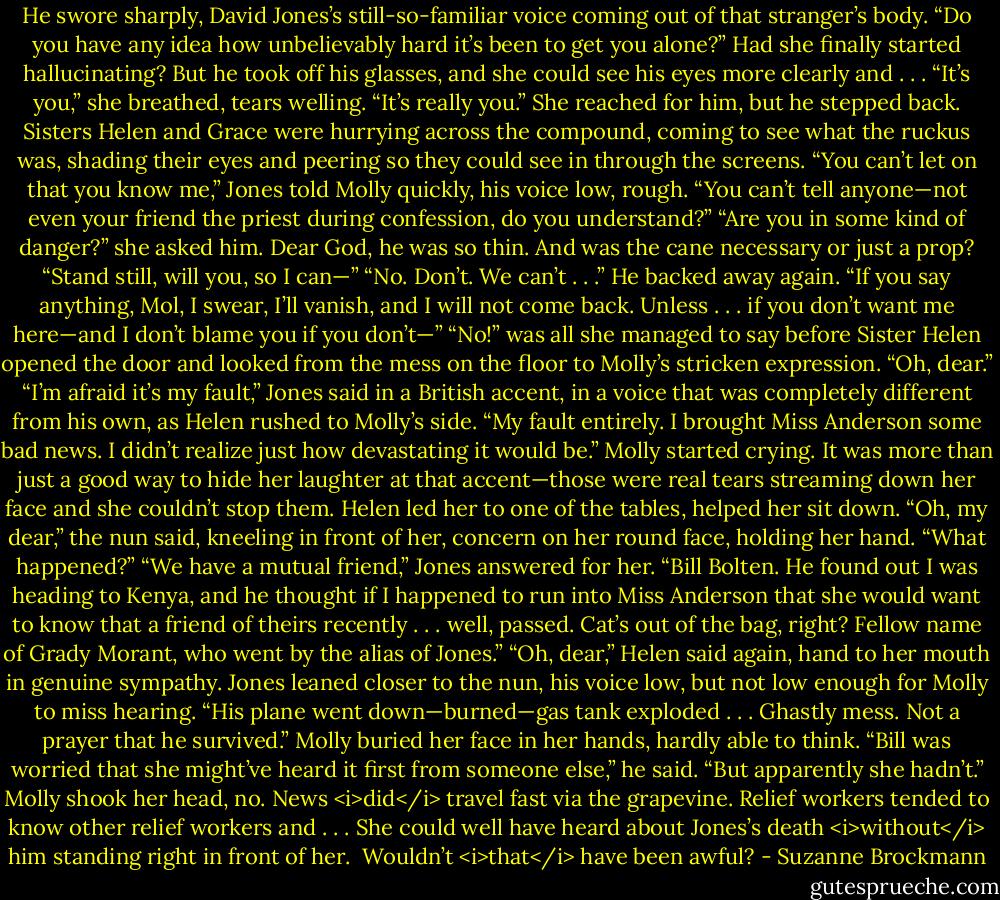 He swore sharply, David Jones’s still-so-familiar voice coming out of that stranger’s body. “Do you have any idea how unbelievably hard it’s been to get you alone?”<br />Had she finally started hallucinating?<br />But he took off his glasses, and she could see his eyes more clearly and . . . “It’s you,” she breathed, tears welling. “It’s really you.” She reached for him, but he stepped back.<br />Sisters Helen and Grace were hurrying across the compound, coming to see what the ruckus was, shading their eyes and peering so they could see in through the screens.<br />“You can’t let on that you know me,” Jones told Molly quickly, his voice low, rough. “You can’t tell anyone—not even your friend the priest during confession, do you understand?”<br />“Are you in some kind of danger?” she asked him. Dear God, he was so thin. And was the cane necessary or just a prop? “Stand still, will you, so I can—”<br />“No. Don’t. We can’t . . .” He backed away again. “If you say anything, Mol, I swear, I’ll vanish, and I will not come back. Unless . . . if you don’t want me here—and I don’t blame you if you don’t—”<br />“No!” was all she managed to say before Sister Helen opened the door and looked from the mess on the floor to Molly’s stricken expression.<br />“Oh, dear.”<br />“I’m afraid it’s my fault,” Jones said in a British accent, in a voice that was completely different from his own, as Helen rushed to Molly’s side. “My fault entirely. I brought Miss Anderson some bad news. I didn’t realize just how devastating it would be.”<br />Molly started crying. It was more than just a good way to hide her laughter at that accent—those were real tears streaming down her face and she couldn’t stop them. Helen led her to one of the tables, helped her sit down.<br />“Oh, my dear,” the nun said, kneeling in front of her, concern on her round face, holding her hand. “What happened?”<br />“We have a mutual friend,” Jones answered for her. “Bill Bolten. He found out I was heading to Kenya, and he thought if I happened to run into Miss Anderson that she would want to know that a friend of theirs recently . . . well, passed. Cat’s out of the bag, right? Fellow name of Grady Morant, who went by the alias of Jones.”<br />“Oh, dear,” Helen said again, hand to her mouth in genuine sympathy.<br />Jones leaned closer to the nun, his voice low, but not low enough for Molly to miss hearing. “His plane went down—burned—gas tank exploded . . . Ghastly mess. Not a prayer that he survived.”<br />Molly buried her face in her hands, hardly able to think.<br />“Bill was worried that she might’ve heard it first from someone else,” he said. “But apparently she hadn’t.”<br />Molly shook her head, no. News <i>did</i> travel fast via the grapevine. Relief workers tended to know other relief workers and . . . She could well have heard about Jones’s death <i>without</i> him standing right in front of her. <br />Wouldn’t <i>that</i> have been awful? - Suzanne Brockmann