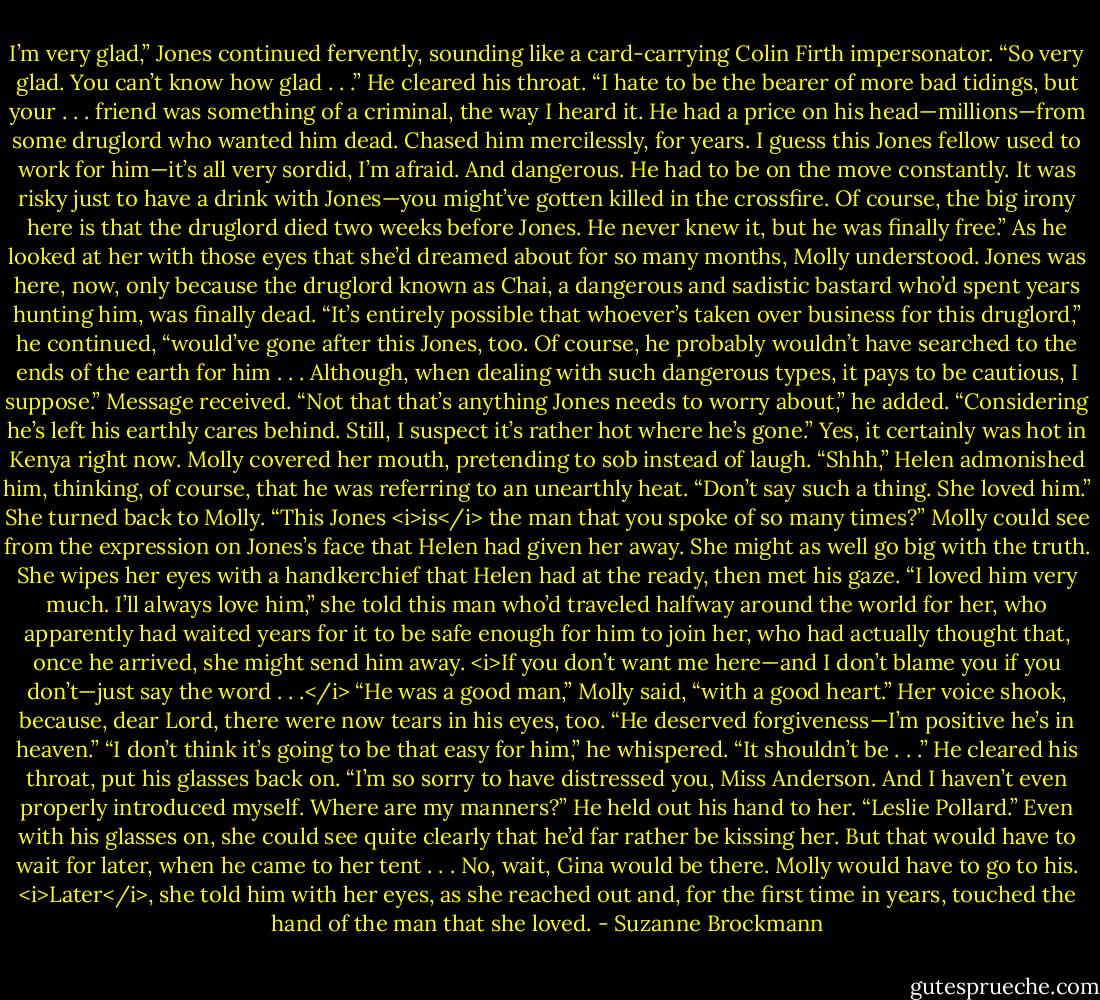 I’m very glad,” Jones continued fervently, sounding like a card-carrying Colin Firth impersonator. “So very glad. You can’t know how glad . . .” He cleared his throat. “I hate to be the bearer of more bad tidings, but your . . . friend was something of a criminal, the way I heard it. He had a price on his head—millions—from some druglord who wanted him dead. Chased him mercilessly, for years. I guess this Jones fellow used to work for him—it’s all very sordid, I’m afraid. And dangerous. He had to be on the move constantly. It was risky just to have a drink with Jones—you might’ve gotten killed in the crossfire. Of course, the big irony here is that the druglord died two weeks before Jones. He never knew it, but he was finally free.”<br />As he looked at her with those eyes that she’d dreamed about for so many months, Molly understood. Jones was here, now, only because the druglord known as Chai, a dangerous and sadistic bastard who’d spent years hunting him, was finally dead.<br />“It’s entirely possible that whoever’s taken over business for this druglord,” he continued, “would’ve gone after this Jones, too. Of course, he probably wouldn’t have searched to the ends of the earth for him . . . Although, when dealing with such dangerous types, it pays to be cautious, I suppose.”<br />Message received.<br />“Not that that’s anything Jones needs to worry about,” he added. “Considering he’s left his earthly cares behind. Still, I suspect it’s rather hot where he’s gone.”<br />Yes, it certainly was hot in Kenya right now. Molly covered her mouth, pretending to sob instead of laugh.<br />“Shhh,” Helen admonished him, thinking, of course, that he was referring to an unearthly heat. “Don’t say such a thing. She loved him.” She turned back to Molly. “This Jones <i>is</i> the man that you spoke of so many times?”<br />Molly could see from the expression on Jones’s face that Helen had given her away. She might as well go big with the truth.<br />She wipes her eyes with a handkerchief that Helen had at the ready, then met his gaze.<br />“I loved him very much. I’ll always love him,” she told this man who’d traveled halfway around the world for her, who apparently had waited years for it to be safe enough for him to join her, who had actually thought that, once he arrived, she might send him away.<br /><i>If you don’t want me here—and I don’t blame you if you don’t—just say the word . . .</i><br />“He was a good man,” Molly said, “with a good heart.” Her voice shook, because, dear Lord, there were now tears in his eyes, too. “He deserved forgiveness—I’m positive he’s in heaven.”<br />“I don’t think it’s going to be that easy for him,” he whispered. “It shouldn’t be . . .” He cleared his throat, put his glasses back on. “I’m so sorry to have distressed you, Miss Anderson. And I haven’t even properly introduced myself. Where are my manners?” He held out his hand to her. “Leslie Pollard.”<br />Even with his glasses on, she could see quite clearly that he’d far rather be kissing her.<br />But that would have to wait for later, when he came to her tent . . . No, wait, Gina would be there. Molly would have to go to his.<br /><i>Later</i>, she told him with her eyes, as she reached out and, for the first time in years, touched the hand of the man that she loved. - Suzanne Brockmann