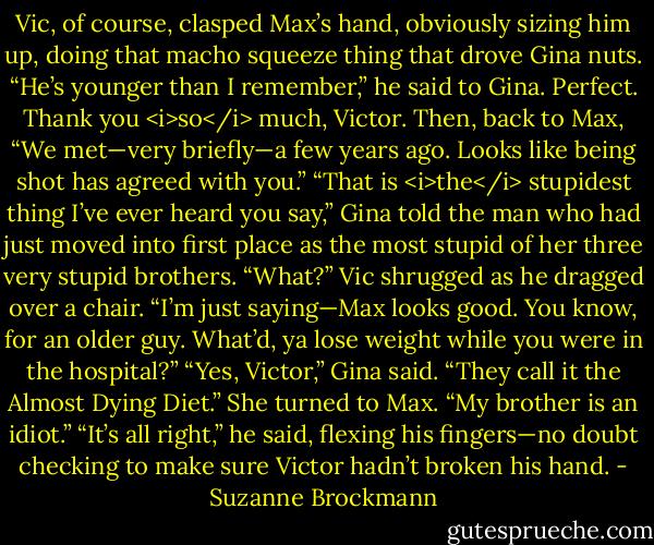 Vic, of course, clasped Max’s hand, obviously sizing him up, doing that macho squeeze thing that drove Gina nuts. “He’s younger than I remember,” he said to Gina. Perfect. Thank you <i>so</i> much, Victor. Then, back to Max, “We met—very briefly—a few years ago. Looks like being shot has agreed with you.”<br />“That is <i>the</i> stupidest thing I’ve ever heard you say,” Gina told the man who had just moved into first place as the most stupid of her three very stupid brothers.<br />“What?” Vic shrugged as he dragged over a chair. “I’m just saying—Max looks good. You know, for an older guy. What’d, ya lose weight while you were in the hospital?”<br />“Yes, Victor,” Gina said. “They call it the Almost Dying Diet.” She turned to Max. “My brother is an idiot.”<br />“It’s all right,” he said, flexing his fingers—no doubt checking to make sure Victor hadn’t broken his hand. - Suzanne Brockmann