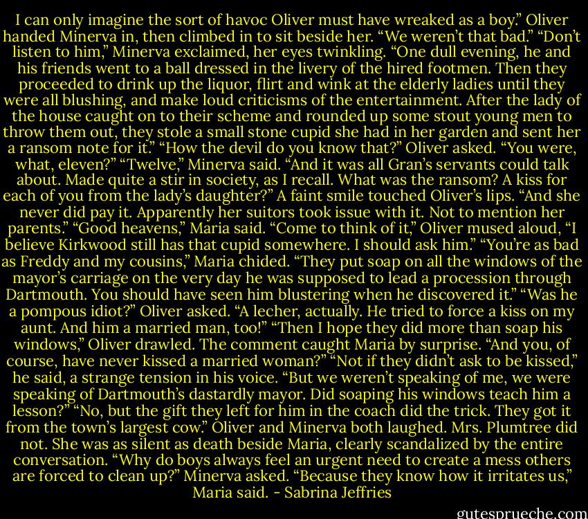 I can only imagine the sort of havoc Oliver must have wreaked as a boy.”<br />Oliver handed Minerva in, then climbed in to sit beside her. “We weren’t that bad.”<br />“Don’t listen to him,” Minerva exclaimed, her eyes twinkling. “One dull evening, he and his friends went to a ball dressed in the livery of the hired footmen. Then they proceeded to drink up the liquor, flirt and wink at the elderly ladies until they were all blushing, and make loud criticisms of the entertainment. After the lady of the house caught on to their scheme and rounded up some stout young men to throw them out, they stole a small stone cupid she had in her garden and sent her a ransom note for it.”<br />“How the devil do you know that?” Oliver asked. “You were, what, eleven?”<br />“Twelve,” Minerva said. “And it was all Gran’s servants could talk about. Made quite a stir in society, as I recall. What was the ransom? A kiss for each of you from the lady’s daughter?”<br />A faint smile touched Oliver’s lips. “And she never did pay it. Apparently her suitors took issue with it. Not to mention her parents.”<br />“Good heavens,” Maria said.<br />“Come to think of it,” Oliver mused aloud, “I believe Kirkwood still has that cupid somewhere. I should ask him.”<br />“You’re as bad as Freddy and my cousins,” Maria chided. “They put soap on all the windows of the mayor’s carriage on the very day he was supposed to lead a procession through Dartmouth. You should have seen him blustering when he discovered it.”<br />“Was he a pompous idiot?” Oliver asked.<br />“A lecher, actually. He tried to force a kiss on my aunt. And him a married man, too!”<br />“Then I hope they did more than soap his windows,” Oliver drawled.<br />The comment caught Maria by surprise. “And you, of course, have never kissed a married woman?”<br />“Not if they didn’t ask to be kissed,” he said, a strange tension in his voice. “But we weren’t speaking of me, we were speaking of Dartmouth’s dastardly mayor. Did soaping his windows teach him a lesson?”<br />“No, but the gift they left for him in the coach did the trick. They got it from the town’s largest cow.”<br />Oliver and Minerva both laughed. Mrs. Plumtree did not. She was as silent as death beside Maria, clearly scandalized by the entire conversation.<br />“Why do boys always feel an urgent need to create a mess others are forced to clean up?” Minerva asked.<br />“Because they know how it irritates us,” Maria said. - Sabrina Jeffries