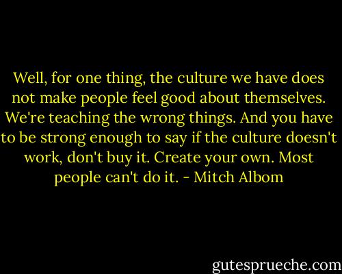 Well, for one thing, the culture we have does not make people feel good about themselves. We're teaching the wrong things. And you have to be strong enough to say if the culture doesn't work, don't buy it. Create your own. Most people can't do it. - Mitch Albom