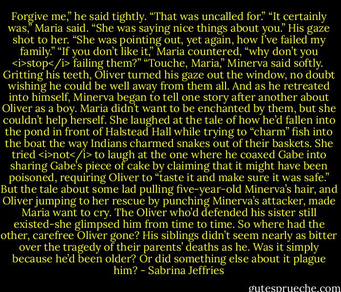 Forgive me,” he said tightly. “That was uncalled for.”<br />“It certainly was,” Maria said. “She was saying nice things about you.”<br />His gaze shot to her. “She was pointing out, yet again, how I’ve failed my family.”<br />“If you don’t like it,” Maria countered, “why don’t you <i>stop</i> failing them?”<br />“Touche, Maria,” Minerva said softly. <br />Gritting his teeth, Oliver turned his gaze out the window, no doubt wishing he could be well away from them all. And as he retreated into himself, Minerva began to tell one story after another about Oliver as a boy.<br />Maria didn’t want to be enchanted by them, but she couldn’t help herself. She laughed at the tale of how he’d fallen into the pond in front of Halstead Hall while trying to “charm” fish into the boat the way Indians charmed snakes out of their baskets. She tried <i>not</i> to laugh at the one where he coaxed Gabe into sharing Gabe’s piece of cake by claiming that it might have been poisoned, requiring Oliver to “taste it and make sure it was safe.”<br />But the tale about some lad pulling five-year-old Minerva’s hair, and Oliver jumping to her rescue by punching Minerva’s attacker, made Maria want to cry. The Oliver who’d defended his sister still existed-she glimpsed him from time to time. So where had the other, carefree Oliver gone? His siblings didn’t seem nearly as bitter over the tragedy of their parents’ deaths as he. Was it simply because he’d been older? Or did something else about it plague him? - Sabrina Jeffries