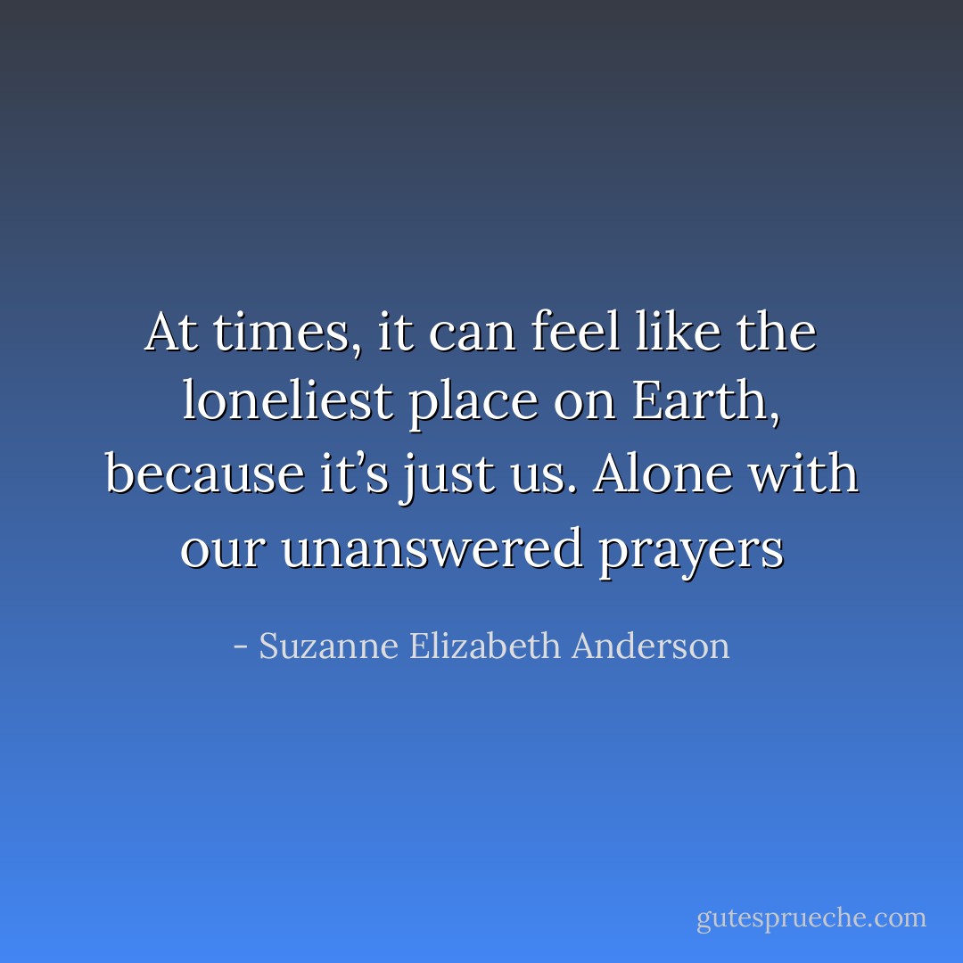 At times, it can feel like the loneliest place on Earth, because it’s just us. Alone with our unanswered prayers - Suzanne Elizabeth Anderson