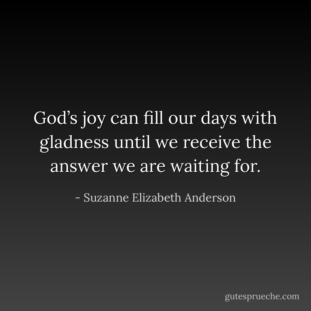 God’s joy can fill our days with gladness until we receive the answer we are waiting for. - Suzanne Elizabeth Anderson