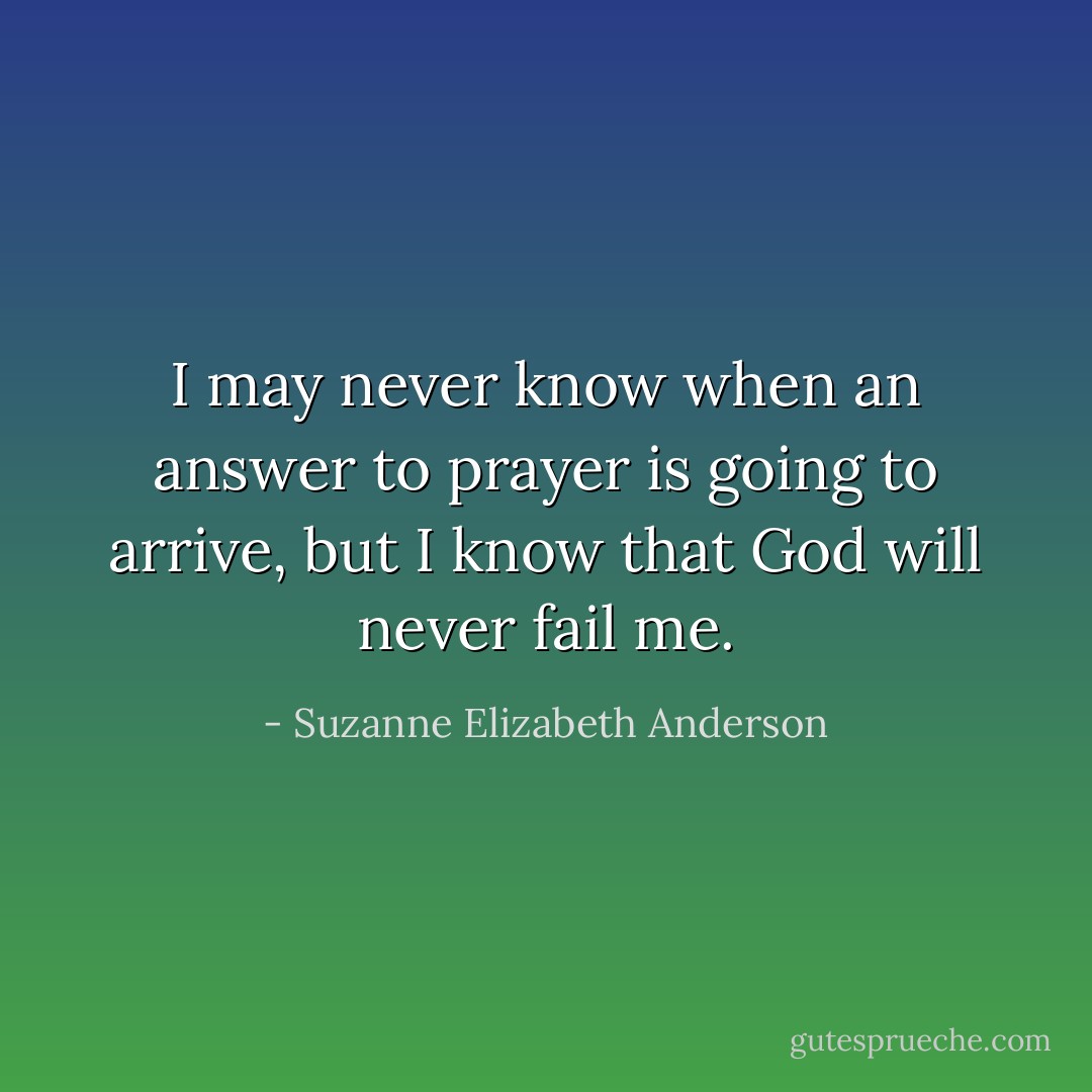 I may never know when an answer to prayer is going to arrive, but I know that God will never fail me. - Suzanne Elizabeth Anderson