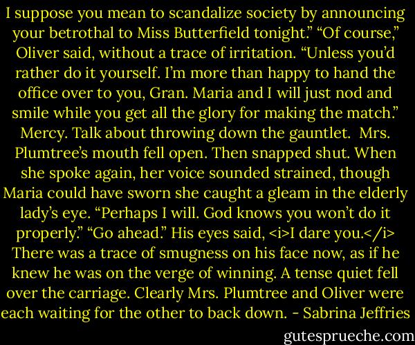 I suppose you mean to scandalize society by announcing your betrothal to Miss Butterfield tonight.”<br />“Of course,” Oliver said, without a trace of irritation. “Unless you’d rather do it yourself. I’m more than happy to hand the office over to you, Gran. Maria and I will just nod and smile while you get all the glory for making the match.”<br />Mercy. Talk about throwing down the gauntlet. <br />Mrs. Plumtree’s mouth fell open. Then snapped shut. When she spoke again, her voice sounded strained, though Maria could have sworn she caught a gleam in the elderly lady’s eye. “Perhaps I will. God knows you won’t do it properly.”<br />“Go ahead.” His eyes said, <i>I dare you.</i><br />There was a trace of smugness on his face now, as if he knew he was on the verge of winning.<br />A tense quiet fell over the carriage. Clearly Mrs. Plumtree and Oliver were each waiting for the other to back down. - Sabrina Jeffries