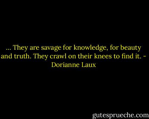 … They are savage<br />for knowledge, for beauty and truth.<br />They crawl on their knees to find it. - Dorianne Laux