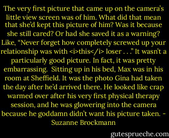 The very first picture that came up on the camera’s little view screen was of him.<br />What did that mean that she’d kept this picture of him?<br />Was it because she still cared?<br />Or had she saved it as a warning? Like, “Never forget how completely screwed up your relationship was with <i>this</i> loser . . .”<br />It wasn’t a particularly good picture. In fact, it was pretty embarrassing. <br />Sitting up in his bed, Max was in his room at Sheffield. It was the photo Gina had taken the day after he’d arrived there. He looked like crap warmed over after his very first physical therapy session, and he was glowering into the camera because he goddamn didn’t want his picture taken. - Suzanne Brockmann