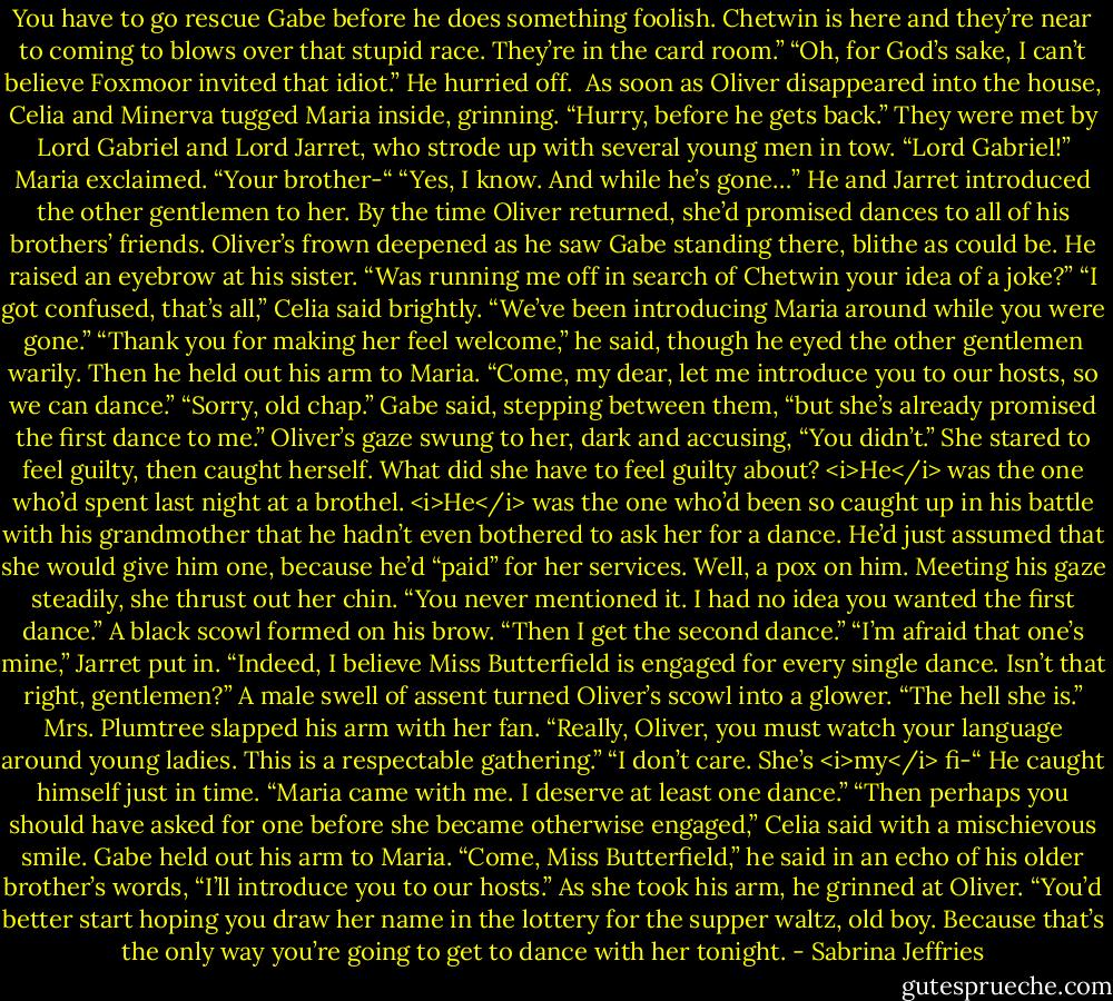 You have to go rescue Gabe before he does something foolish. Chetwin is here and they’re near to coming to blows over that stupid race. They’re in the card room.”<br />“Oh, for God’s sake, I can’t believe Foxmoor invited that idiot.” He hurried off. <br />As soon as Oliver disappeared into the house, Celia and Minerva tugged Maria inside, grinning. “Hurry, before he gets back.”<br />They were met by Lord Gabriel and Lord Jarret, who strode up with several young men in tow.<br />“Lord Gabriel!” Maria exclaimed. “Your brother-“<br />“Yes, I know. And while he’s gone…”<br />He and Jarret introduced the other gentlemen to her. By the time Oliver returned, she’d promised dances to all of his brothers’ friends.<br />Oliver’s frown deepened as he saw Gabe standing there, blithe as could be. He raised an eyebrow at his sister. “Was running me off in search of Chetwin your idea of a joke?”<br />“I got confused, that’s all,” Celia said brightly. “We’ve been introducing Maria around while you were gone.”<br />“Thank you for making her feel welcome,” he said, though he eyed the other gentlemen warily. Then he held out his arm to Maria. “Come, my dear, let me introduce you to our hosts, so we can dance.”<br />“Sorry, old chap.” Gabe said, stepping between them, “but she’s already promised the first dance to me.”<br />Oliver’s gaze swung to her, dark and accusing, “You didn’t.”<br />She stared to feel guilty, then caught herself. What did she have to feel guilty about? <i>He</i> was the one who’d spent last night at a brothel. <i>He</i> was the one who’d been so caught up in his battle with his grandmother that he hadn’t even bothered to ask her for a dance. He’d just assumed that she would give him one, because he’d “paid” for her services. Well, a pox on him.<br />Meeting his gaze steadily, she thrust out her chin. “You never mentioned it. I had no idea you wanted the first dance.”<br />A black scowl formed on his brow. “Then I get the second dance.”<br />“I’m afraid that one’s mine,” Jarret put in. “Indeed, I believe Miss Butterfield is engaged for every single dance. Isn’t that right, gentlemen?”<br />A male swell of assent turned Oliver’s scowl into a glower. “The hell she is.”<br />Mrs. Plumtree slapped his arm with her fan. “Really, Oliver, you must watch your language around young ladies. This is a respectable gathering.”<br />“I don’t care. She’s <i>my</i> fi-“ He caught himself just in time. “Maria came with me. I deserve at least one dance.”<br />“Then perhaps you should have asked for one before she became otherwise engaged,” Celia said with a mischievous smile.<br />Gabe held out his arm to Maria. “Come, Miss Butterfield,” he said in an echo of his older brother’s words, “I’ll introduce you to our hosts.” As she took his arm, he grinned at Oliver. “You’d better start hoping you draw her name in the lottery for the supper waltz, old boy. Because that’s the only way you’re going to get to dance with her tonight. - Sabrina Jeffries