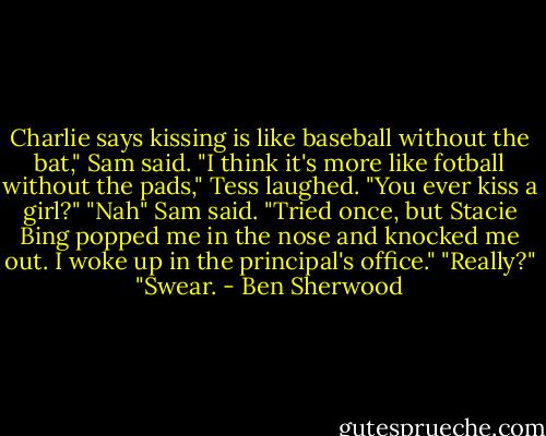 Charlie says kissing is like baseball without the bat," Sam said.<br />"I think it's more like fotball without the pads," Tess laughed. "You ever kiss a girl?"<br />"Nah" Sam said. "Tried once, but Stacie Bing popped me in the nose and knocked me out. I woke up in the principal's office."<br />"Really?"<br />"Swear. - Ben Sherwood