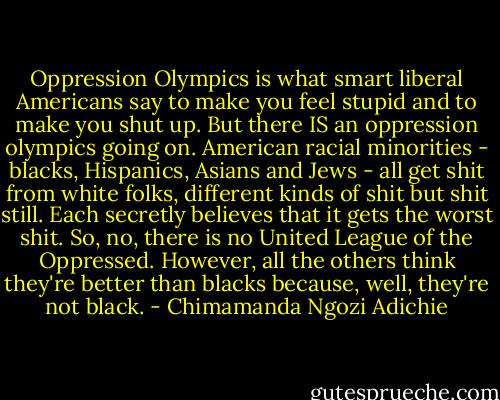 Oppression Olympics is what smart liberal Americans say to make you feel stupid and to make you shut up. But there IS an oppression olympics going on. American racial minorities - blacks, Hispanics, Asians and Jews - all get shit from white folks, different kinds of shit but shit still. Each secretly believes that it gets the worst shit. So, no, there is no United League of the Oppressed. However, all the others think they're better than blacks because, well, they're not black. - Chimamanda Ngozi Adichie