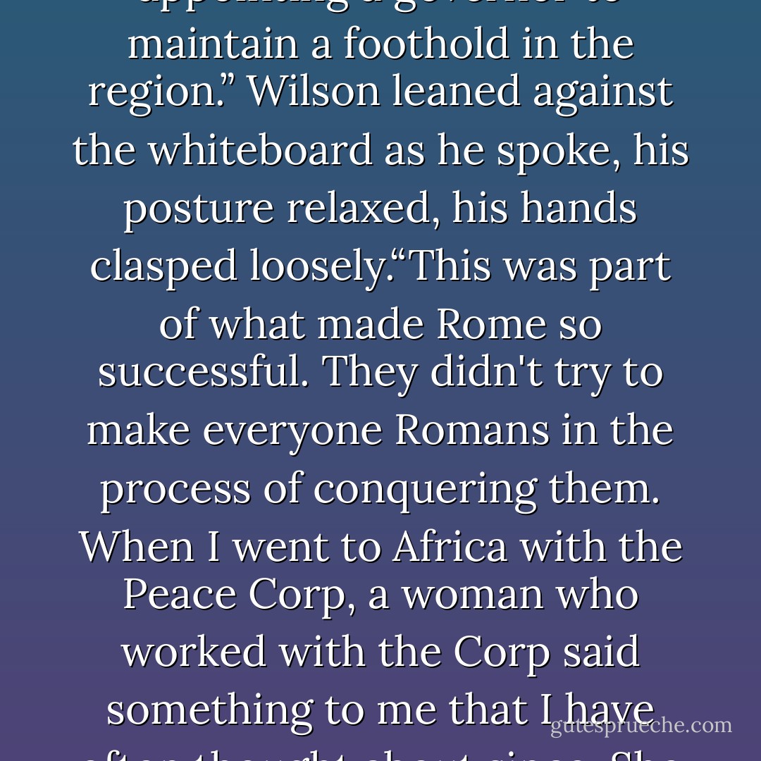 When the ancient Romans would conquer a new place or a new people, they would leave the language and the customs in tact – they would even let the conquered people rule themselves in most cases, appointing a governor to maintain a foothold in the region.” Wilson leaned against the whiteboard as he spoke, his posture relaxed, his hands clasped loosely.“This was part of what made Rome so successful. They didn't try to make everyone Romans in the process of conquering them. When I went to Africa with the Peace Corp, a woman who worked with the Corp said something to me that I have often thought about since. She told me 'Africa is not going to adapt to you. You are going to have to adapt to Africa.' That is true of wherever you go, whether it's school or whether it's in the broader world. - Amy Harmon