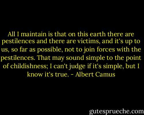 All I maintain is that on this earth there are pestilences and there are victims, and it's up to us, so far as possible, not to join forces with the pestilences. That may sound simple to the point of childishness; I can't judge if it's simple, but I know it's true. - Albert Camus