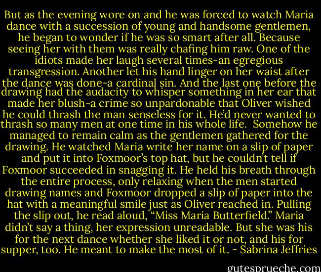 But as the evening wore on and he was forced to watch Maria dance with a succession of young and handsome gentlemen, he began to wonder if he was so smart after all. Because seeing her with them was really chafing him raw.<br />One of the idiots made her laugh several times-an egregious transgression. Another let his hand linger on her waist after the dance was done-a cardinal sin. And the last one before the drawing had the audacity to whisper something in her ear that made her blush-a crime so unpardonable that Oliver wished he could thrash the man senseless for it. He’d never wanted to thrash so many men at one time in his whole life. <br />Somehow he managed to remain calm as the gentlemen gathered for the drawing. He watched Maria write her name on a slip of paper and put it into Foxmoor’s top hat, but he couldn’t tell if Foxmoor succeeded in snagging it. He held his breath through the entire process, only relaxing when the men started drawing names and Foxmoor dropped a slip of paper into the hat with a meaningful smile just as Oliver reached in.<br />Pulling the slip out, he read aloud, “Miss Maria Butterfield.”<br />Maria didn’t say a thing, her expression unreadable.<br />But she was his for the next dance whether she liked it or not, and his for supper, too. He meant to make the most of it. - Sabrina Jeffries