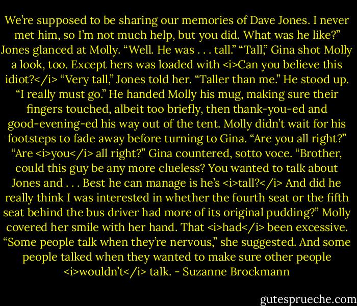 We’re supposed to be sharing our memories of Dave Jones. I never met him, so I’m not much help, but you did. What was he like?”<br />Jones glanced at Molly. “Well. He was . . . tall.”<br />“Tall,” Gina shot Molly a look, too. Except hers was loaded with <i>Can you believe this idiot?</i><br />“Very tall,” Jones told her. “Taller than me.” He stood up. “I really must go.”<br />He handed Molly his mug, making sure their fingers touched, albeit too briefly, then thank-you-ed and good-evening-ed his way out of the tent.<br />Molly didn’t wait for his footsteps to fade away before turning to Gina. “Are you all right?”<br />“Are <i>you</i> all right?” Gina countered, sotto voce. “Brother, could this guy be any more clueless? You wanted to talk about Jones and . . . Best he can manage is he’s <i>tall?</i> And did he really think I was interested in whether the fourth seat or the fifth seat behind the bus driver had more of its original pudding?”<br />Molly covered her smile with her hand. That <i>had</i> been excessive. “Some people talk when they’re nervous,” she suggested. And some people talked when they wanted to make sure other people <i>wouldn’t</i> talk. - Suzanne Brockmann