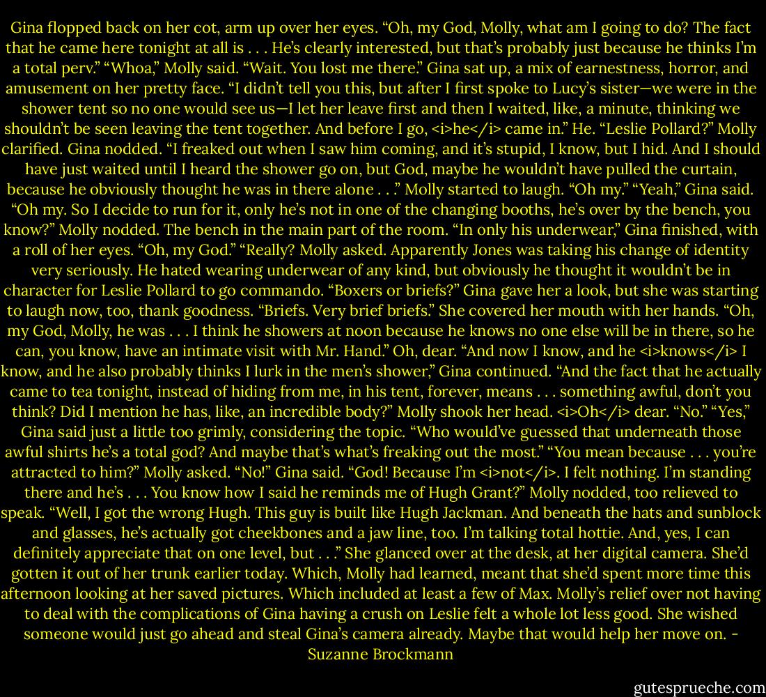 Gina flopped back on her cot, arm up over her eyes. “Oh, my God, Molly, what am I going to do? The fact that he came here tonight at all is . . . He’s clearly interested, but that’s probably just because he thinks I’m a total perv.”<br />“Whoa,” Molly said. “Wait. You lost me there.”<br />Gina sat up, a mix of earnestness, horror, and amusement on her pretty face. “I didn’t tell you this, but after I first spoke to Lucy’s sister—we were in the shower tent so no one would see us—I let her leave first and then I waited, like, a minute, thinking we shouldn’t be seen leaving the tent together. And before I go, <i>he</i> came in.”<br />He. “Leslie Pollard?” Molly clarified.<br />Gina nodded. “I freaked out when I saw him coming, and it’s stupid, I know, but I hid. And I should have just waited until I heard the shower go on, but God, maybe he wouldn’t have pulled the curtain, because he obviously thought he was in there alone . . .”<br />Molly started to laugh. “Oh my.”<br />“Yeah,” Gina said. “Oh my. So I decide to run for it, only he’s not in one of the changing booths, he’s over by the bench, you know?”<br />Molly nodded. The bench in the main part of the room.<br />“In only his underwear,” Gina finished, with a roll of her eyes. “Oh, my God.”<br />“Really? Molly asked. Apparently Jones was taking his change of identity very seriously. He hated wearing underwear of any kind, but obviously he thought it wouldn’t be in character for Leslie Pollard to go commando. “Boxers or briefs?”<br />Gina gave her a look, but she was starting to laugh now, too, thank goodness. “Briefs. Very brief briefs.” She covered her mouth with her hands. “Oh, my God, Molly, he was . . . I think he showers at noon because he knows no one else will be in there, so he can, you know, have an intimate visit with Mr. Hand.”<br />Oh, dear.<br />“And now I know, and he <i>knows</i> I know, and he also probably thinks I lurk in the men’s shower,” Gina continued. “And the fact that he actually came to tea tonight, instead of hiding from me, in his tent, forever, means . . . something awful, don’t you think? Did I mention he has, like, an incredible body?”<br />Molly shook her head. <i>Oh</i> dear. “No.”<br />“Yes,” Gina said just a little too grimly, considering the topic. “Who would’ve guessed that underneath those awful shirts he’s a total god? And maybe that’s what’s freaking out the most.”<br />“You mean because . . . you’re attracted to him?” Molly asked.<br />“No!” Gina said. “God! Because I’m <i>not</i>. I felt nothing. I’m standing there and he’s . . . You know how I said he reminds me of Hugh Grant?”<br />Molly nodded, too relieved to speak.<br />“Well, I got the wrong Hugh. This guy is built like Hugh Jackman. And beneath the hats and sunblock and glasses, he’s actually got cheekbones and a jaw line, too. I’m talking total hottie. And, yes, I can definitely appreciate that on one level, but . . .” She glanced over at the desk, at her digital camera. She’d gotten it out of her trunk earlier today.<br />Which, Molly had learned, meant that she’d spent more time this afternoon looking at her saved pictures.<br />Which included at least a few of Max.<br />Molly’s relief over not having to deal with the complications of Gina having a crush on Leslie felt a whole lot less good. She wished someone would just go ahead and steal Gina’s camera already. Maybe that would help her move on. - Suzanne Brockmann