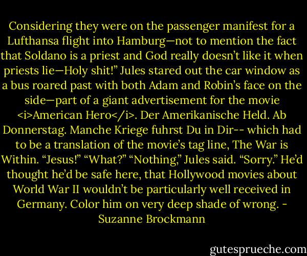Considering they were on the passenger manifest for a Lufthansa flight into Hamburg—not to mention the fact that Soldano is a priest and God really doesn’t like it when priests lie—Holy shit!” Jules stared out the car window as a bus roared past with both Adam and Robin’s face on the side—part of a giant advertisement for the movie <i>American Hero</i>. Der Amerikanische Held. Ab Donnerstag. Manche Kriege fuhrst Du in Dir-- which had to be a translation of the movie’s tag line, The War is Within. “Jesus!”<br />“What?”<br />“Nothing,” Jules said. “Sorry.” He’d thought he’d be safe here, that Hollywood movies about World War II wouldn’t be particularly well received in Germany.<br />Color him on very deep shade of wrong. - Suzanne Brockmann