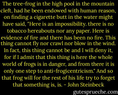 The tree-frog in the high pool in the mountain cleft, had he been endowed with human reason, on finding a cigarette butt in the water might have said, "Here is an impossibility. there is no tobacco hereabouts nor any paper. Here is evidence of fire and there has been no fire. This thing cannot fly nor crawl nor blow in the wind. In fact, this thing cannot be and I will deny it, for if I admit that this thing is here the whole world of frogs is in danger, and from there it is only one step to anti-frogicentricism." And so that frog will for the rest of his life try to forget that something is, is. - John Steinbeck