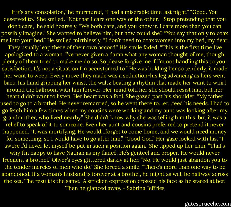 If it’s any consolation,” he murmured, “I had a miserable time last night.”<br />“Good. You deserved to.” She smiled. “Not that I care one way or the other.”<br />“Stop pretending that you don’t care,” he said hoarsely. “We both care, and you know it. I care more than you can possibly imagine.”<br />She wanted to believe him, but how could she? “You say that only to coax me into your bed.”<br />He smiled mirthlessly. “I don’t need to coax women into my bed, my dear. They usually leap there of their own accord.” His smile faded. “This is the first time I’ve apologized to a woman. I’ve never given a damn what any woman thought of me, though plenty of them tried to make me do so. So please forgive me if I’m not handling this to your satisfaction. It’s not a situation I’m accustomed to.”<br />He was holding her so tenderly, it made her want to weep. Every move they made was a seduction-his leg advancing as hers went back, his hand gripping her waist, the waltz beating a rhythm that made her want to whirl around the ballroom with him forever. Her mind told her she should resist him, but her heart didn’t want to listen.<br />Her heart was a fool.<br />She gazed past his shoulder. “My father used to go to a brothel. He never remarried, so he went there to…er…feed his needs. I had to go fetch him a few times when my cousins were working and my aunt was looking after my grandmother, who lived nearby.”<br />She didn’t know why she was telling him this, but it was a relief to speak of it to someone. Even her aunt and cousins preferred to pretend it never happened. “It was mortifying. He would…forget to come home, and we would need money for something, so I would have to go after him.”<br />“Good God.”<br />Her gaze locked with his. “I swore I’d never let myself be put in such a position again.” She tipped up her chin. “That’s why I’m happy to have Nathan as my fiancé. He’s genteel and proper. He would never frequent a brothel.”<br />Oliver’s eyes glittered darkly at her. “No. He would just abandon you to the tender mercies of men who do.”<br />She forced a smile. “There’s more than one way to be abandoned. If a woman’s husband is forever at a brothel, he might as well be halfway across the sea. The result is the same.”<br />A stricken expression crossed his face as he stared at her. Then he glanced away. - Sabrina Jeffries