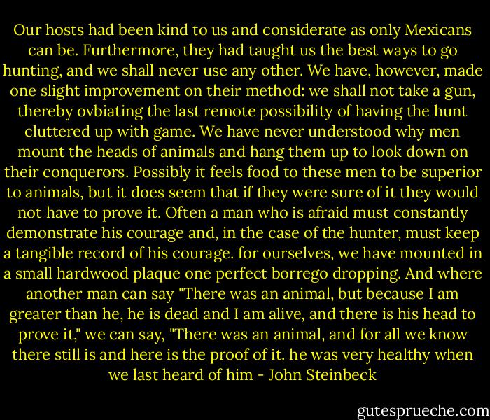 Our hosts had been kind to us and considerate as only Mexicans can be. Furthermore, they had taught us the best ways to go hunting, and we shall never use any other. We have, however, made one slight improvement on their method: we shall not take a gun, thereby ovbiating the last remote possibility of having the hunt cluttered up with game. We have never understood why men mount the heads of animals and hang them up to look down on their conquerors. Possibly it feels food to these men to be superior to animals, but it does seem that if they were sure of it they would not have to prove it. Often a man who is afraid must constantly demonstrate his courage and, in the case of the hunter, must keep a tangible record of his courage. for ourselves, we have mounted in a small hardwood plaque one perfect borrego dropping. And where another man can say "There was an animal, but because I am greater than he, he is dead and I am alive, and there is his head to prove it," we can say, "There was an animal, and for all we know there still is and here is the proof of it. he was very healthy when we last heard of him - John Steinbeck