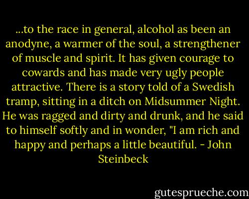 ...to the race in general, alcohol as been an anodyne, a warmer of the soul, a strengthener of muscle and spirit. It has given courage to cowards and has made very ugly people attractive. There is a story told of a Swedish tramp, sitting in a ditch on Midsummer Night. He was ragged and dirty and drunk, and he said to himself softly and in wonder, "I am rich and happy and perhaps a little beautiful. - John Steinbeck