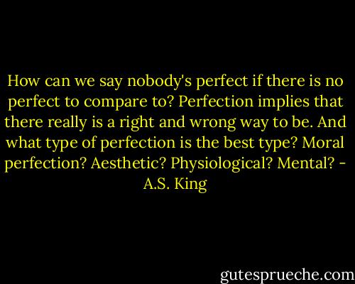 How can we say nobody's perfect if there is no perfect to compare to? Perfection implies that there really is a right and wrong way to be. And what type of perfection is the best type? Moral perfection? Aesthetic? Physiological? Mental? - A.S. King