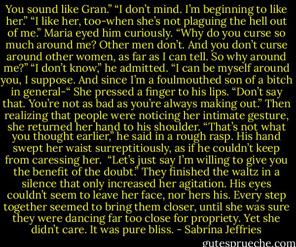 You sound like Gran.”<br />“I don’t mind. I’m beginning to like her.”<br />“I like her, too-when she’s not plaguing the hell out of me.”<br />Maria eyed him curiously. “Why do you curse so much around me? Other men don’t. And you don’t curse around other women, as far as I can tell. So why around me?”<br />“I don’t know,” he admitted. “I can be myself around you, I suppose. And since I’m a foulmouthed son of a bitch in general-“<br />She pressed a finger to his lips. “Don’t say that. You’re not as bad as you’re always making out.” Then realizing that people were noticing her intimate gesture, she returned her hand to his shoulder.<br />“That’s not what you thought earlier,” he said in a rough rasp. His hand swept her waist surreptitiously, as if he couldn’t keep from caressing her. <br />“Let’s just say I’m willing to give you the benefit of the doubt.”<br />They finished the waltz in a silence that only increased her agitation. His eyes couldn’t seem to leave her face, nor hers his. Every step together seemed to bring them closer, until she was sure they were dancing far too close for propriety. Yet she didn’t care. It was pure bliss. - Sabrina Jeffries